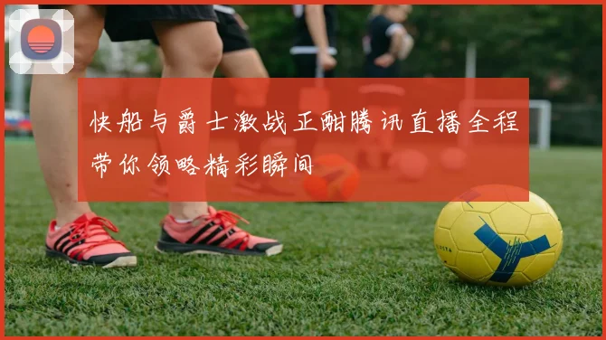 快船与爵士激战正酣腾讯直播全程带你领略精彩瞬间