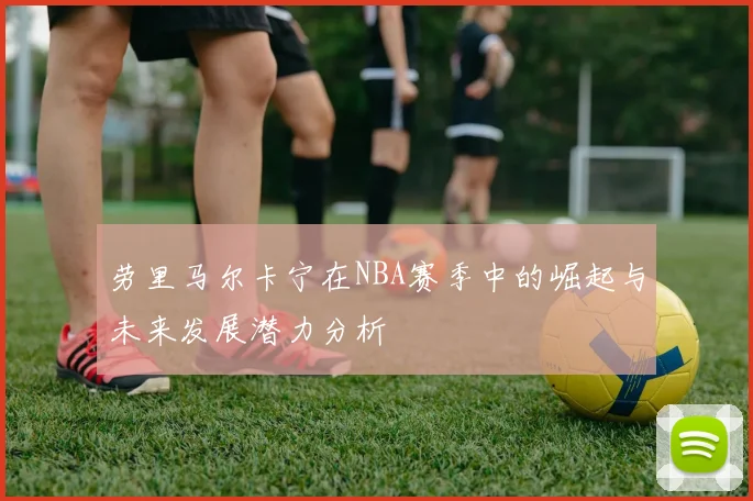 劳里马尔卡宁在NBA赛季中的崛起与未来发展潜力分析
