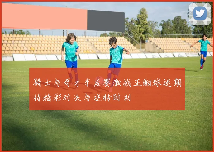 骑士与奇才季后赛激战正酣球迷期待精彩对决与逆转时刻