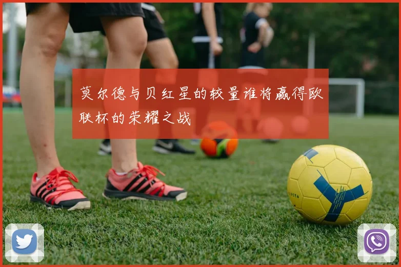 莫尔德与贝红星的较量谁将赢得欧联杯的荣耀之战