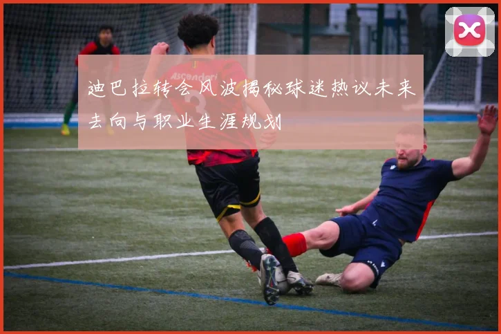 迪巴拉转会风波揭秘球迷热议未来去向与职业生涯规划