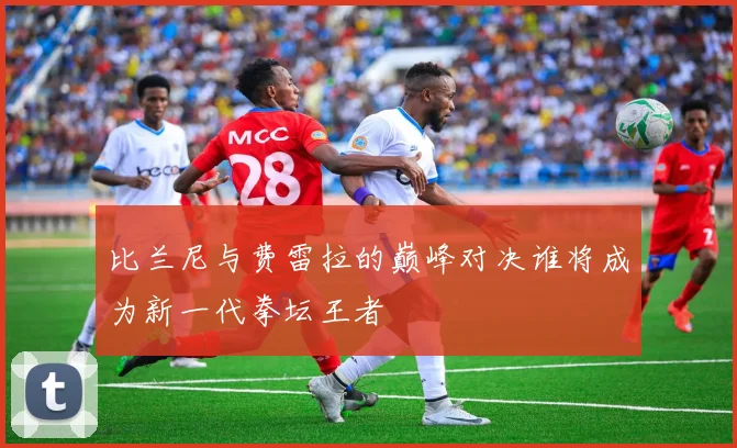 比兰尼与费雷拉的巅峰对决谁将成为新一代拳坛王者
