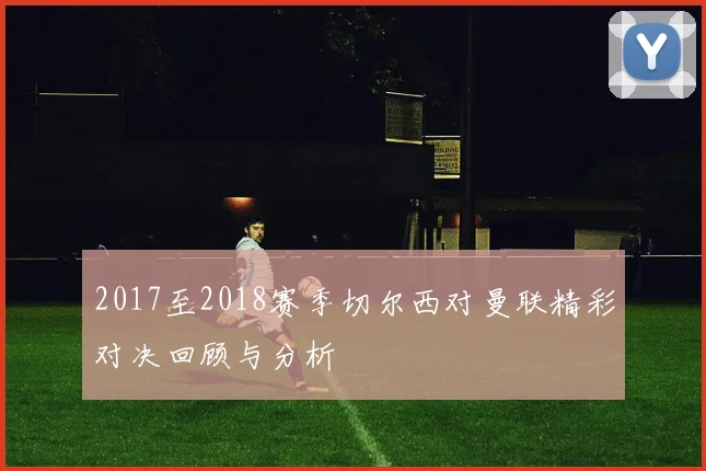 2017至2018赛季切尔西对曼联精彩对决回顾与分析