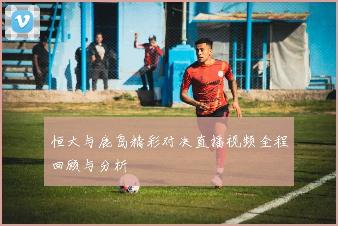 恒大与鹿岛精彩对决直播视频全程回顾与分析