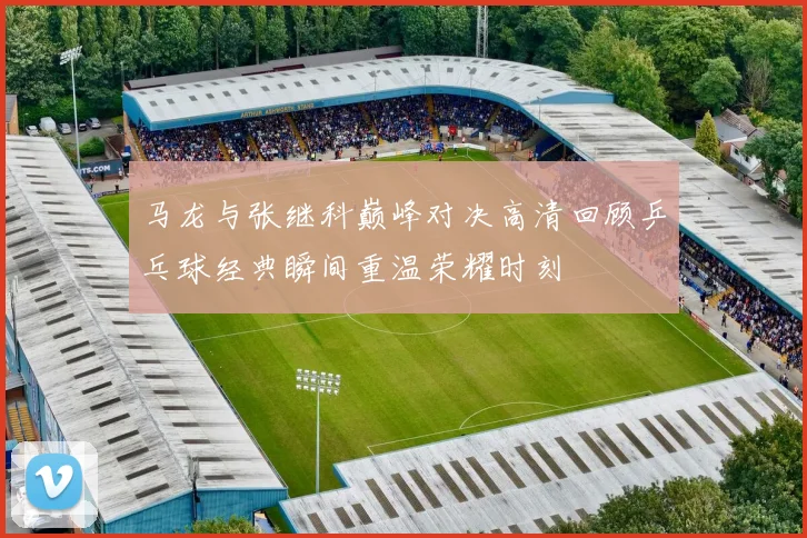 马龙与张继科巅峰对决高清回顾乒乓球经典瞬间重温荣耀时刻