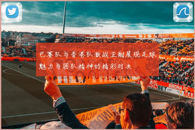 巴赛队与香港队激战正酣展现足球魅力与团队精神的精彩对决